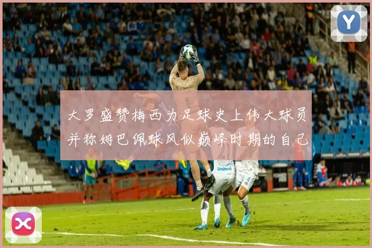 大罗盛赞梅西为足球史上伟大球员并称姆巴佩球风似巅峰时期的自己