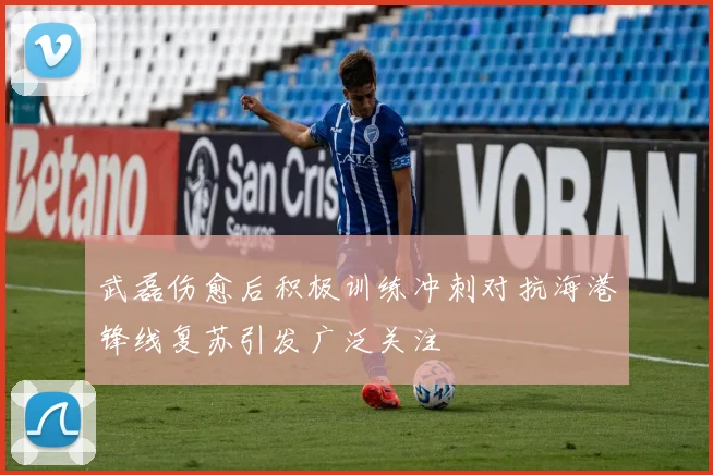 武磊伤愈后积极训练冲刺对抗海港锋线复苏引发广泛关注