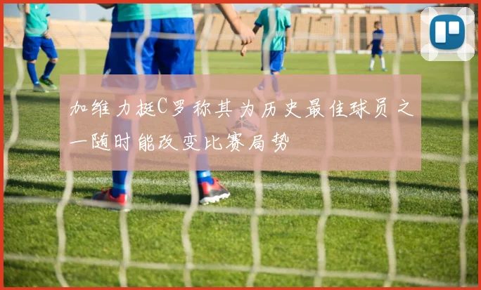 加维力挺C罗称其为历史最佳球员之一随时能改变比赛局势