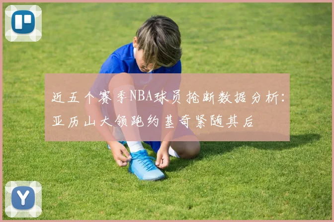近五个赛季NBA球员抢断数据分析：亚历山大领跑约基奇紧随其后