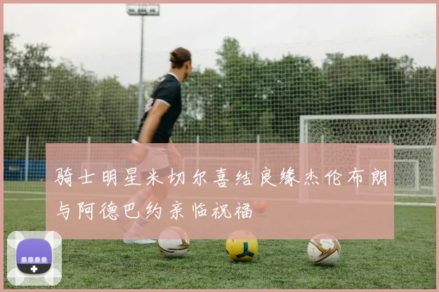 骑士明星米切尔喜结良缘杰伦布朗与阿德巴约亲临祝福