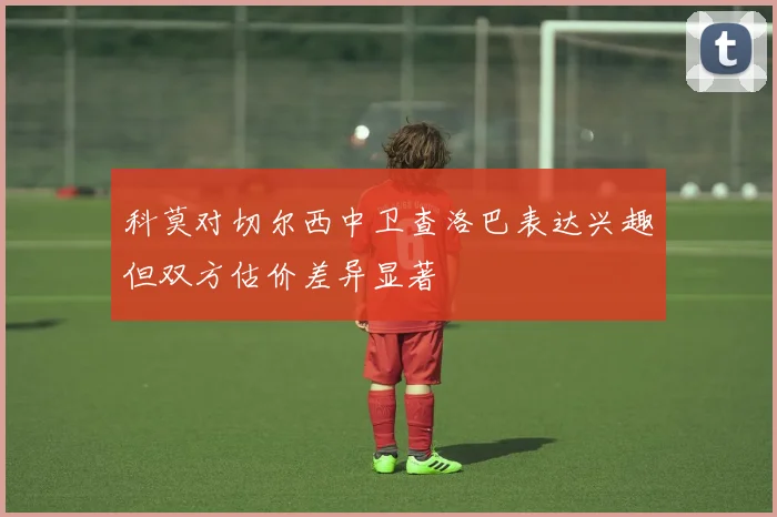 科莫对切尔西中卫查洛巴表达兴趣但双方估价差异显著