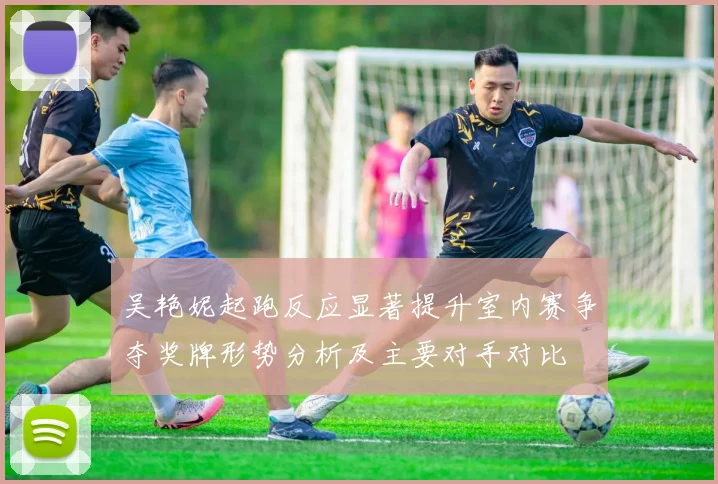 吴艳妮起跑反应显著提升室内赛争夺奖牌形势分析及主要对手对比