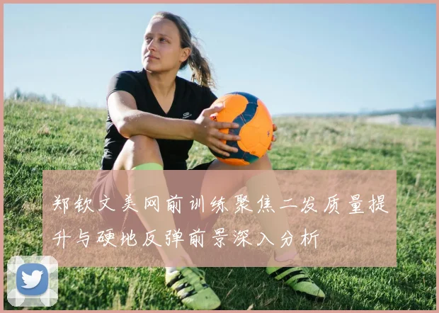 郑钦文美网前训练聚焦二发质量提升与硬地反弹前景深入分析